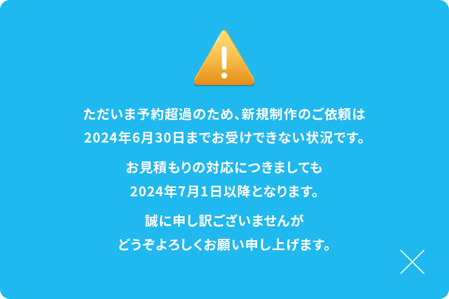 ただいま予約超過のため、新規制作のご依頼は2024年6月30日までお受けできない状況です。お見積りの対応につきましても2024年7月1日以降となります。誠に申し訳ございませんがどうぞよろしくお願いいたします。